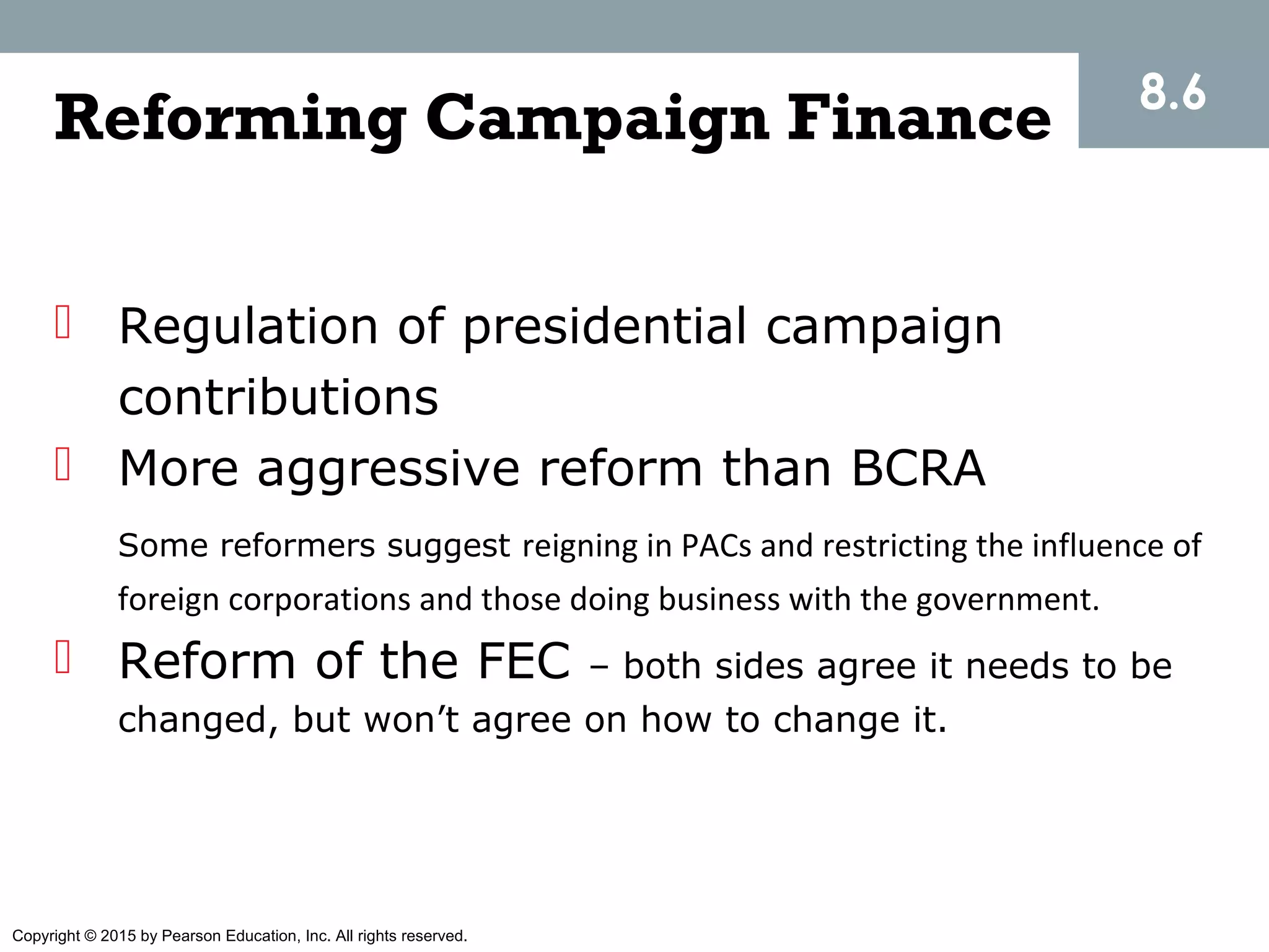 Copyright © 2015 by Pearson Education, Inc. All rights reserved.
8.6
Reforming Campaign Finance
 Regulation of presidential campaign
contributions
 More aggressive reform than BCRA
Some reformers suggest reigning in PACs and restricting the influence of
foreign corporations and those doing business with the government.
 Reform of the FEC – both sides agree it needs to be
changed, but won’t agree on how to change it.
 