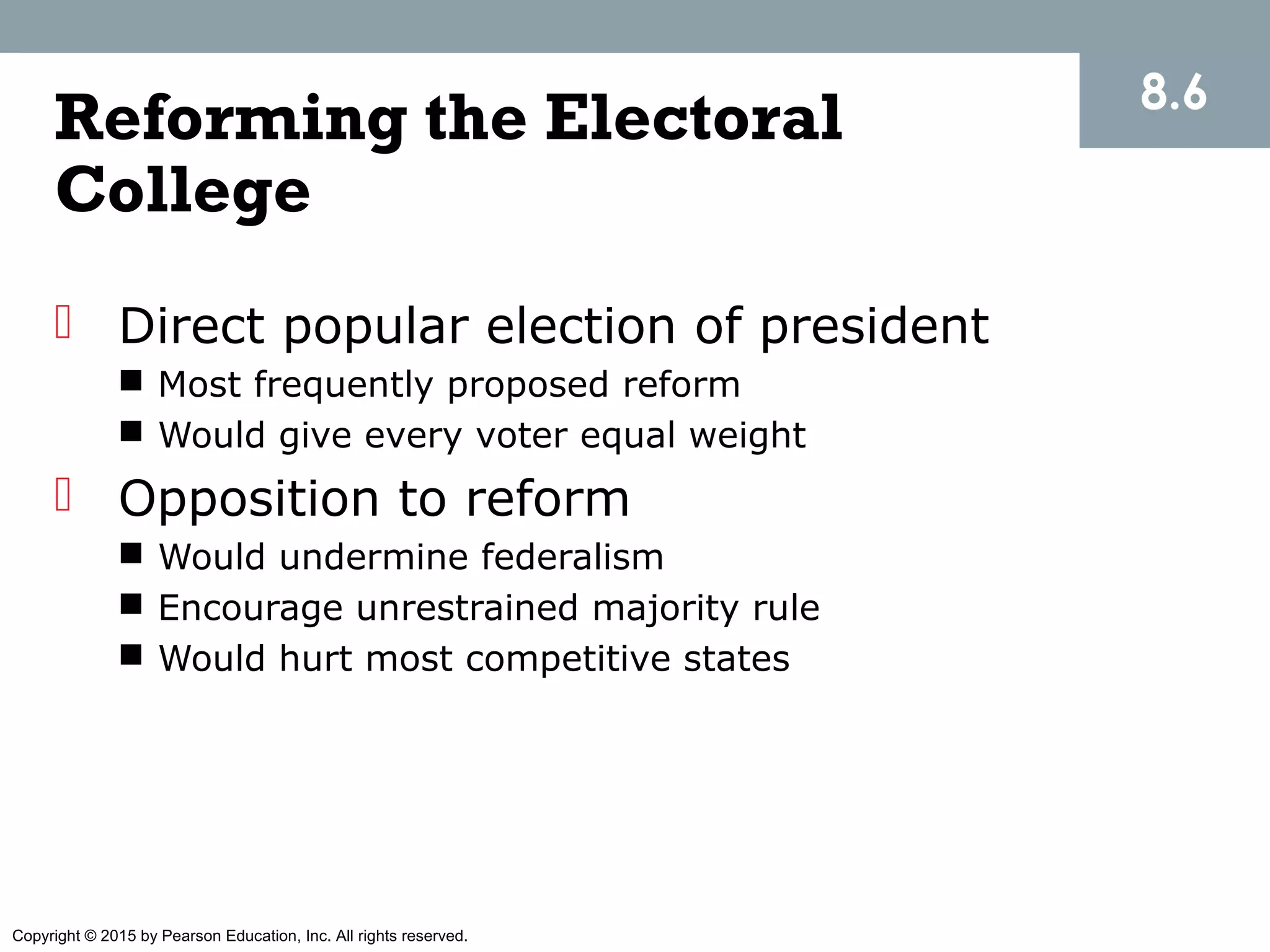 Copyright © 2015 by Pearson Education, Inc. All rights reserved.
 Direct popular election of president
 Most frequently proposed reform
 Would give every voter equal weight
 Opposition to reform
 Would undermine federalism
 Encourage unrestrained majority rule
 Would hurt most competitive states
8.6
Reforming the Electoral
College
 