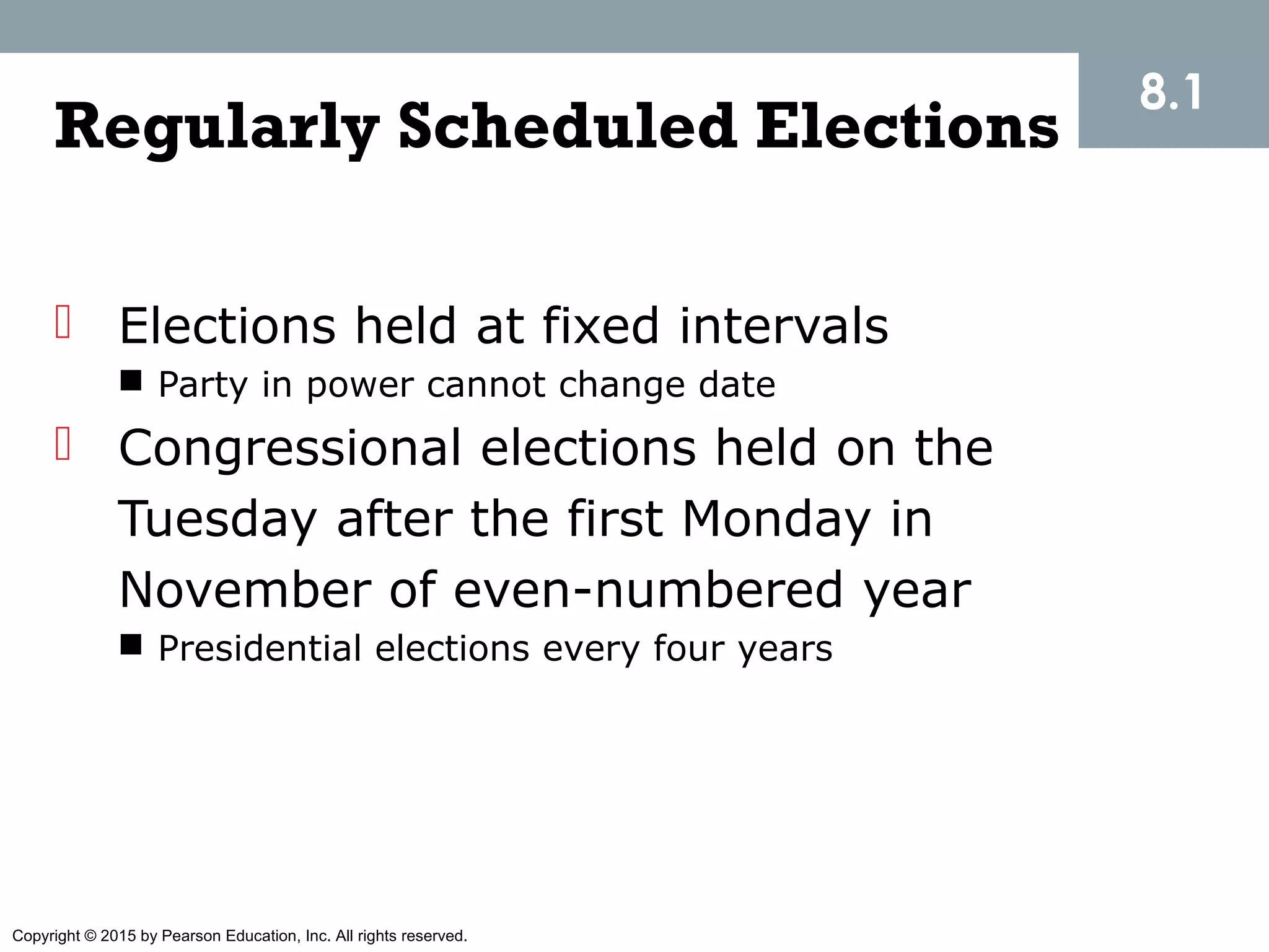 Copyright © 2015 by Pearson Education, Inc. All rights reserved.
Regularly Scheduled Elections
 Elections held at fixed intervals
 Party in power cannot change date
 Congressional elections held on the
Tuesday after the first Monday in
November of even-numbered year
 Presidential elections every four years
8.1
 