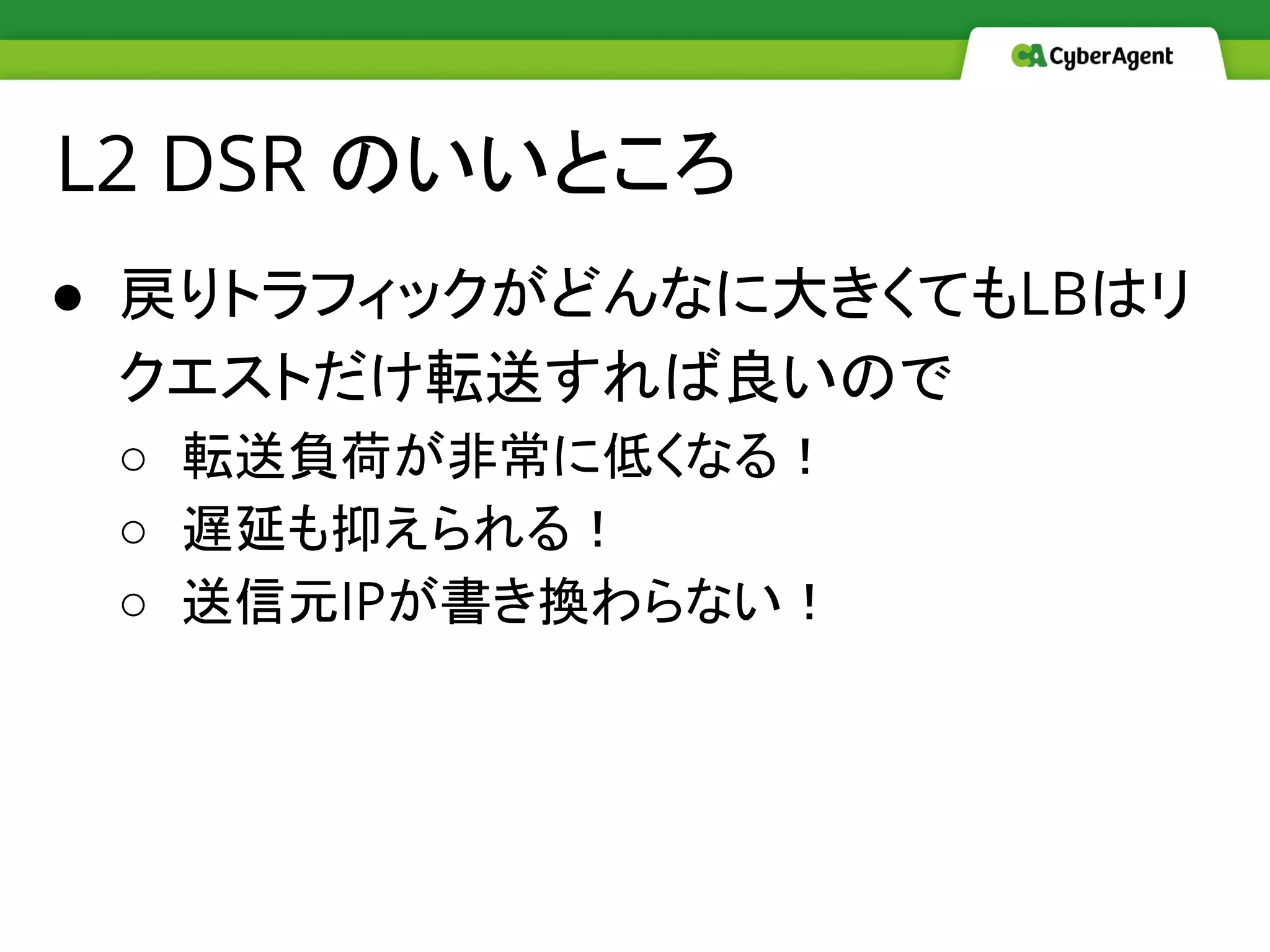 ● 戻りトラフィックがどんなに大きくてもLBはリ
クエストだけ転送すれば良いので
○ 転送負荷が非常に低くなる！
○ 遅延も抑えられる！
○ 送信元IPが書き換わらない！
L2 DSR のいいところ
 