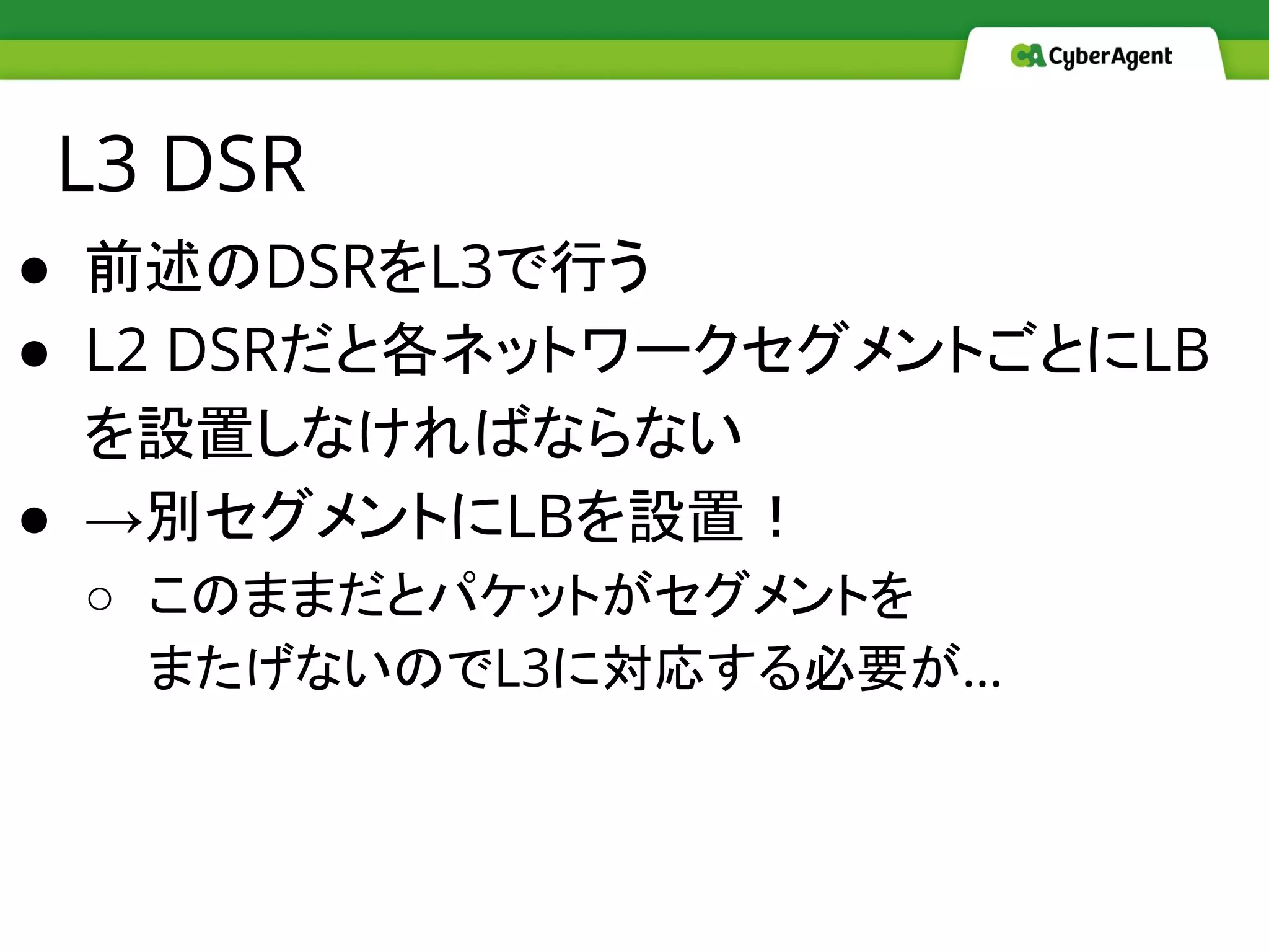 L3 DSR
● 前述のDSRをL3で行う
● L2 DSRだと各ネットワークセグメントごとにLB
を設置しなければならない
● →別セグメントにLBを設置！
○ このままだとパケットがセグメントを
またげないのでL3に対応する必要が…
 