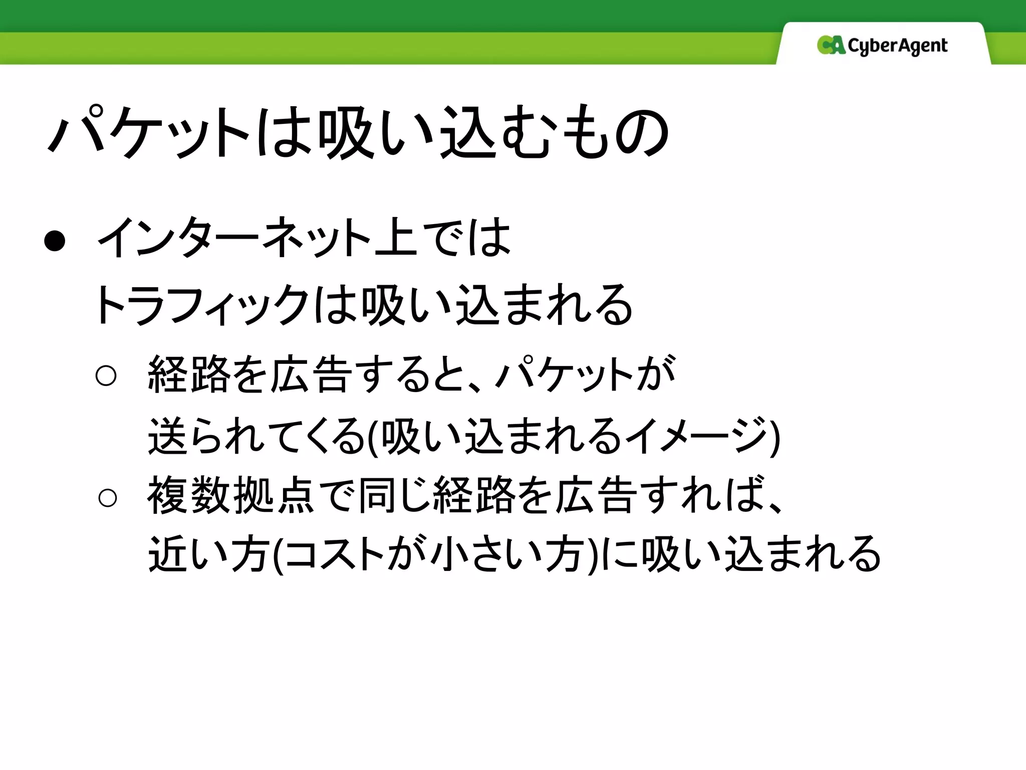 パケットは吸い込むもの
● インターネット上では
トラフィックは吸い込まれる
○ 経路を広告すると、パケットが
送られてくる(吸い込まれるイメージ)
○ 複数拠点で同じ経路を広告すれば、
近い方(コストが小さい方)に吸い込まれる
 