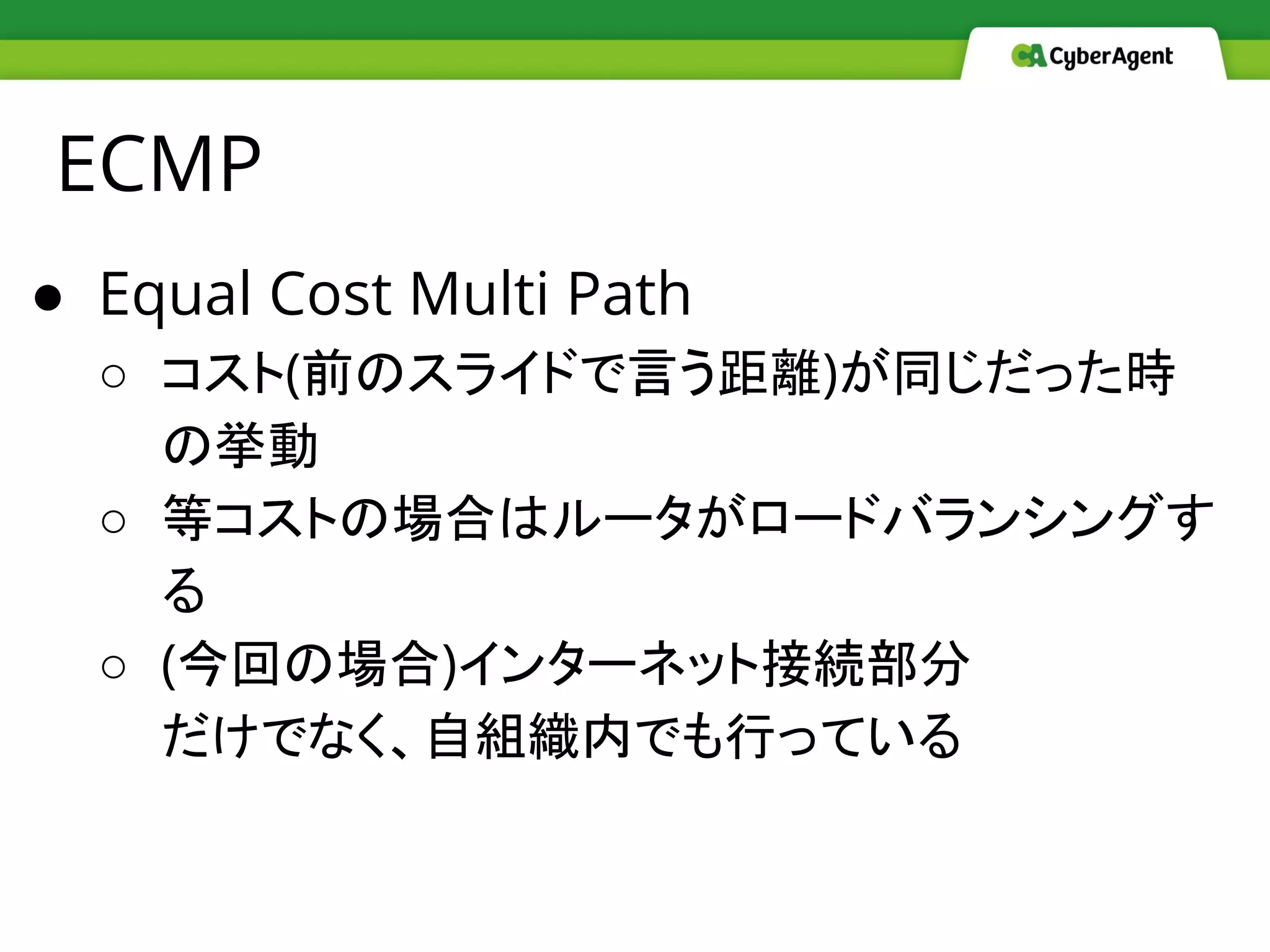 ECMP
● Equal Cost Multi Path
○ コスト(前のスライドで言う距離)が同じだった時
の挙動
○ 等コストの場合はルータがロードバランシングす
る
○ (今回の場合)インターネット接続部分
だけでなく、自組織内でも行っている
 