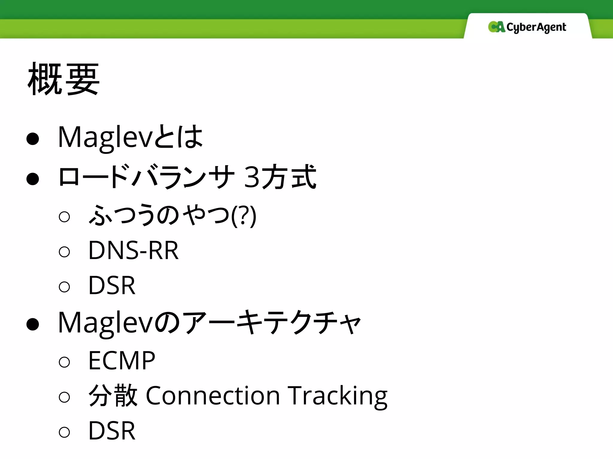 概要
● Maglevとは
● ロードバランサ 3方式
○ ふつうのやつ(?)
○ DNS-RR
○ DSR
● Maglevのアーキテクチャ
○ ECMP
○ 分散 Connection Tracking
○ DSR
 