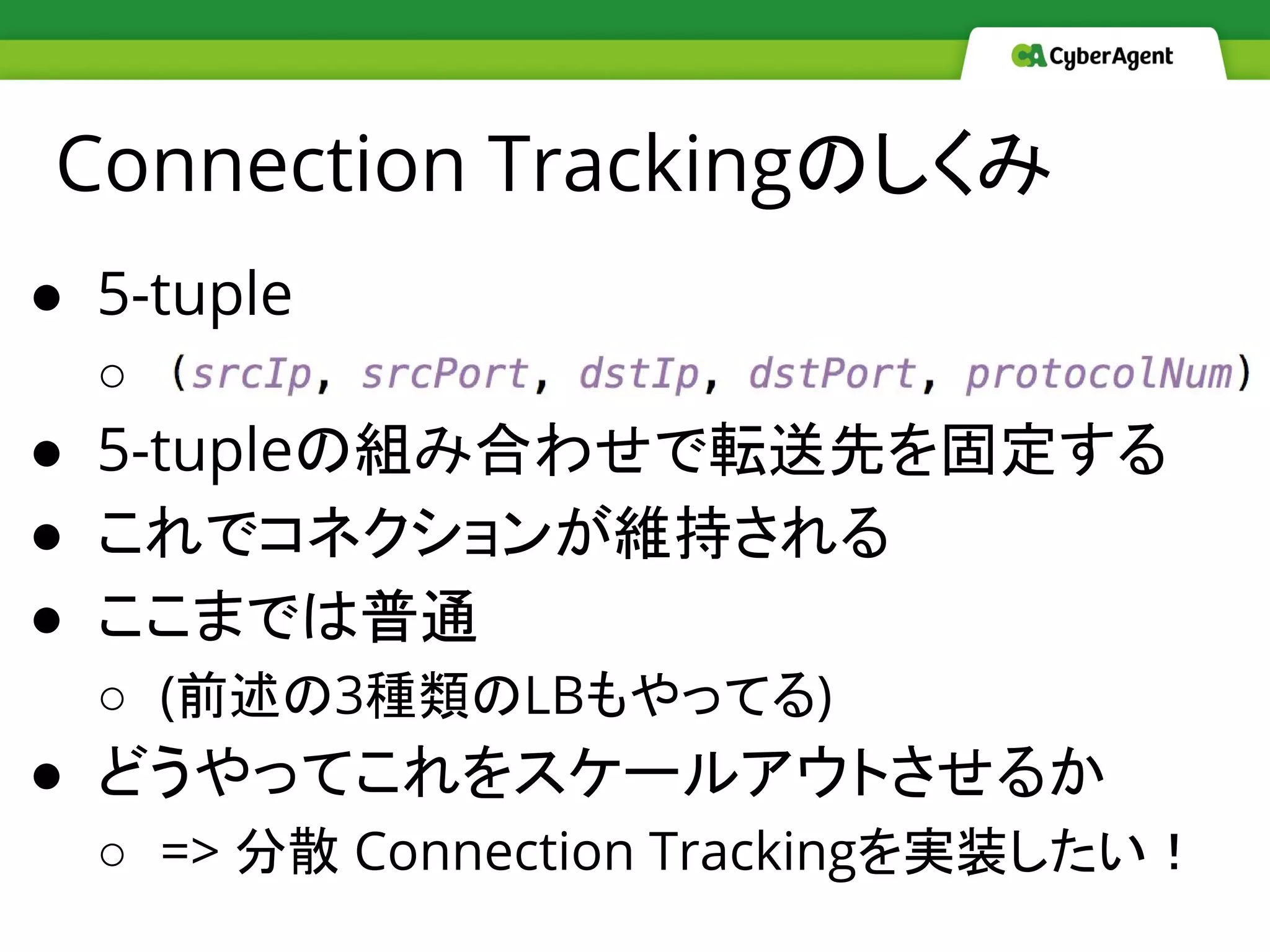 Connection Trackingのしくみ
● 5-tuple
○ 　
● 5-tupleの組み合わせで転送先を固定する
● これでコネクションが維持される
● ここまでは普通
○ (前述の3種類のLBもやってる)
● どうやってこれをスケールアウトさせるか
○ => 分散 Connection Trackingを実装したい！
 