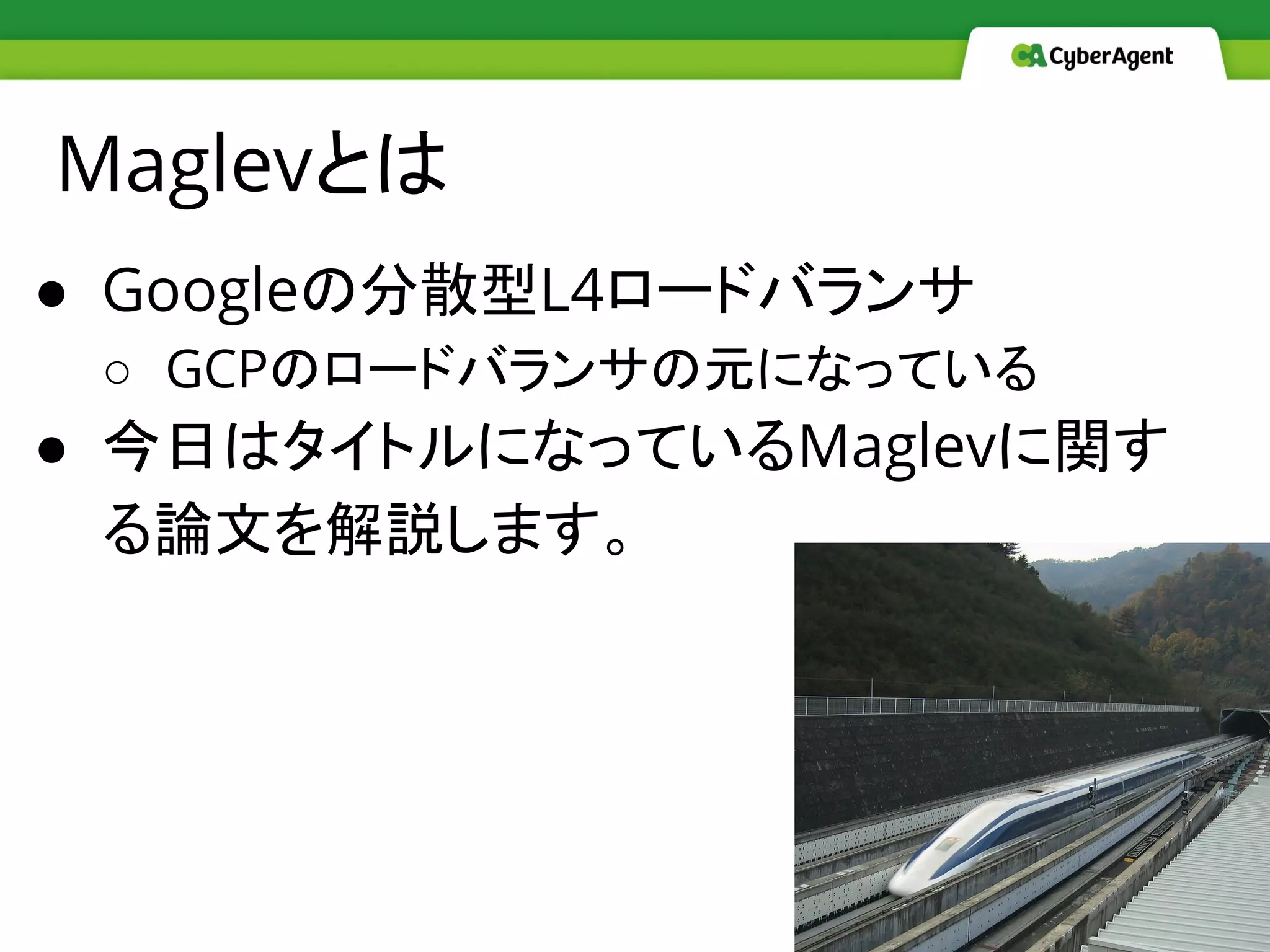 Maglevとは
● Googleの分散型L4ロードバランサ
○ GCPのロードバランサの元になっている
● 今日はタイトルになっているMaglevに関す
る論文を解説します。
 