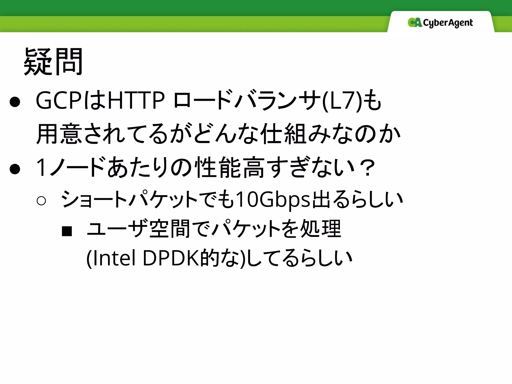 疑問
● GCPはHTTP ロードバランサ(L7)も
用意されてるがどんな仕組みなのか
● 1ノードあたりの性能高すぎない？
○ ショートパケットでも10Gbps出るらしい 
■ ユーザ空間でパケットを処理
(Intel DPDK的な)してるらしい
 