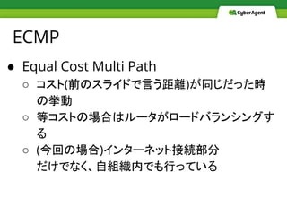 ECMP
● Equal Cost Multi Path
○ コスト(前のスライドで言う距離)が同じだった時
の挙動
○ 等コストの場合はルータがロードバランシングす
る
○ (今回の場合)インターネット接続部分
だけでなく、自組織内でも行っている
 