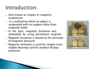 Introduction:Also known as maglev or magnetic suspension. Is a method by which an object is suspended with no support other than magnetic fields.In  the  past,  magnetic  levitation  was  attempted  by  using  permanent  magnetsMagnetic levitation is based on the principle of magnetic pressure.Magnetic levitation is used for maglev train, maglev bearings and for product display purposes.