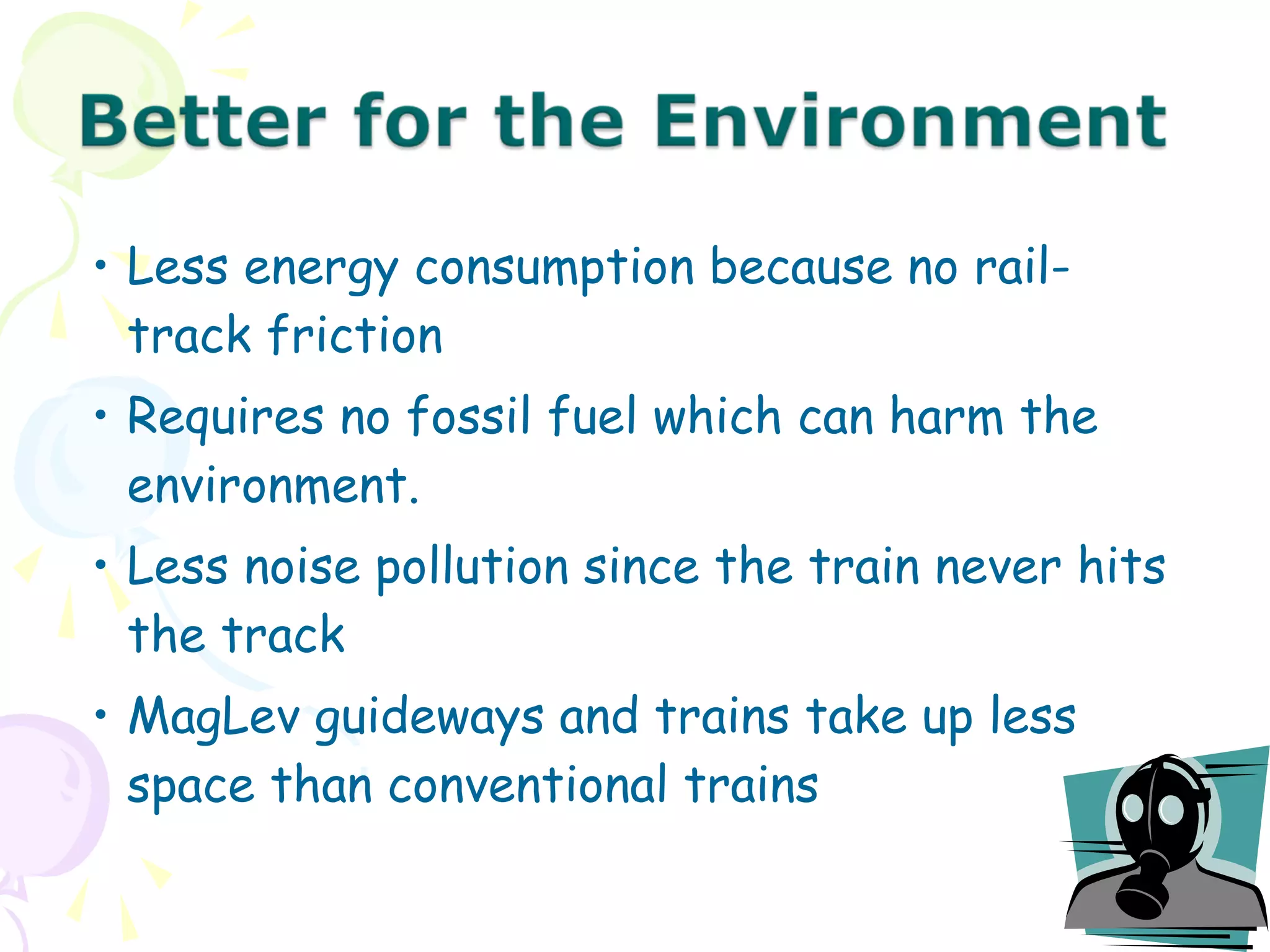 • Less energy consumption because no rail-
track friction
• Requires no fossil fuel which can harm the
environment.
• Less noise pollution since the train never hits
the track
• MagLev guideways and trains take up less
space than conventional trains
 