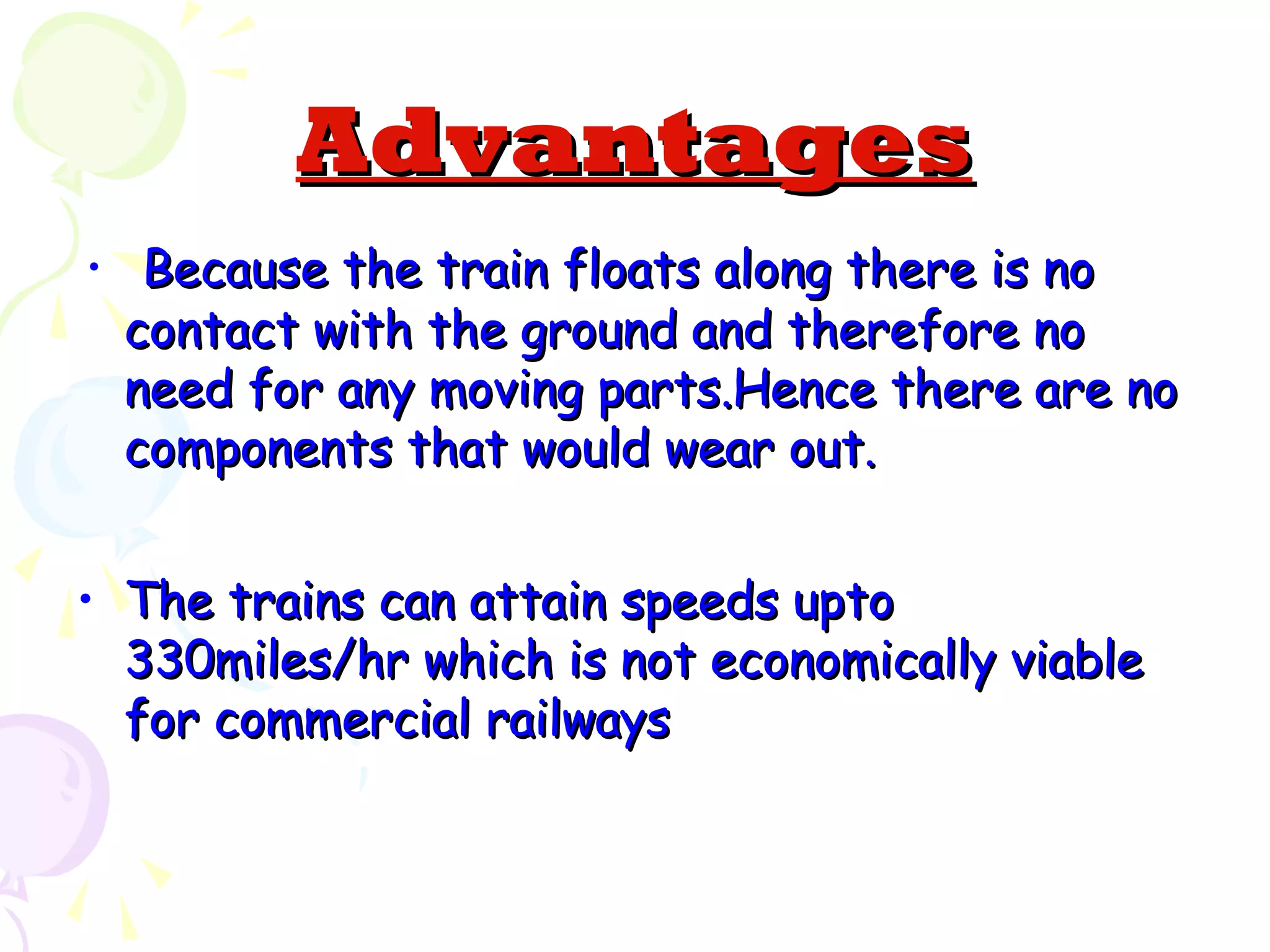 AdvantagesAdvantages
• Because the train floats along there is noBecause the train floats along there is no
contact with the ground and therefore nocontact with the ground and therefore no
need for any moving parts.Hence there are noneed for any moving parts.Hence there are no
components that would wear out.components that would wear out.
• The trains can attain speeds uptoThe trains can attain speeds upto
330miles/hr which is not economically viable330miles/hr which is not economically viable
for commercial railwaysfor commercial railways
 