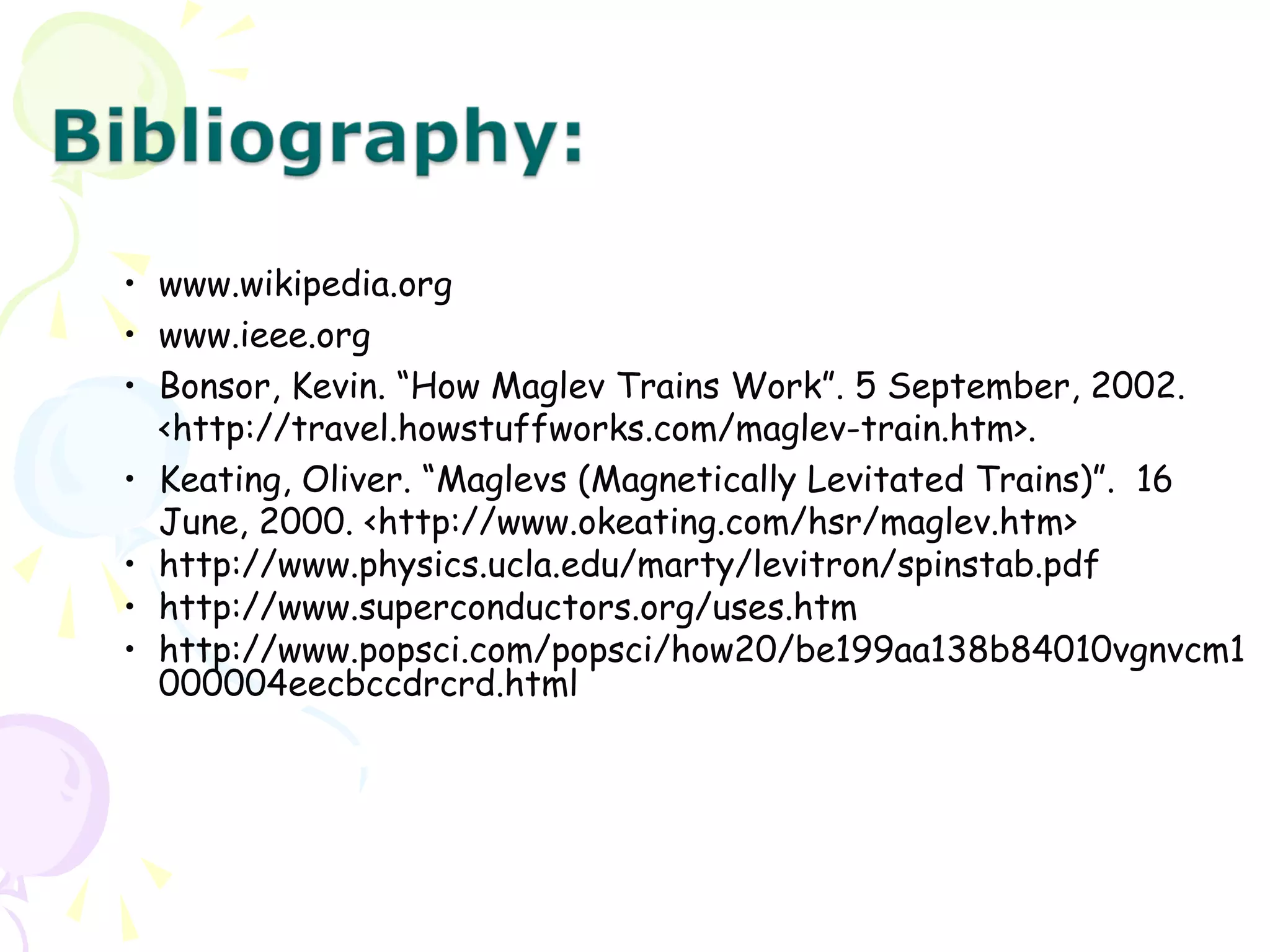 • www.wikipedia.org
• www.ieee.org
• Bonsor, Kevin. “How Maglev Trains Work”. 5 September, 2002.
<http://travel.howstuffworks.com/maglev-train.htm>.
• Keating, Oliver. “Maglevs (Magnetically Levitated Trains)”. 16
June, 2000. <http://www.okeating.com/hsr/maglev.htm>
• http://www.physics.ucla.edu/marty/levitron/spinstab.pdf
• http://www.superconductors.org/uses.htm
• http://www.popsci.com/popsci/how20/be199aa138b84010vgnvcm1
000004eecbccdrcrd.html
 
