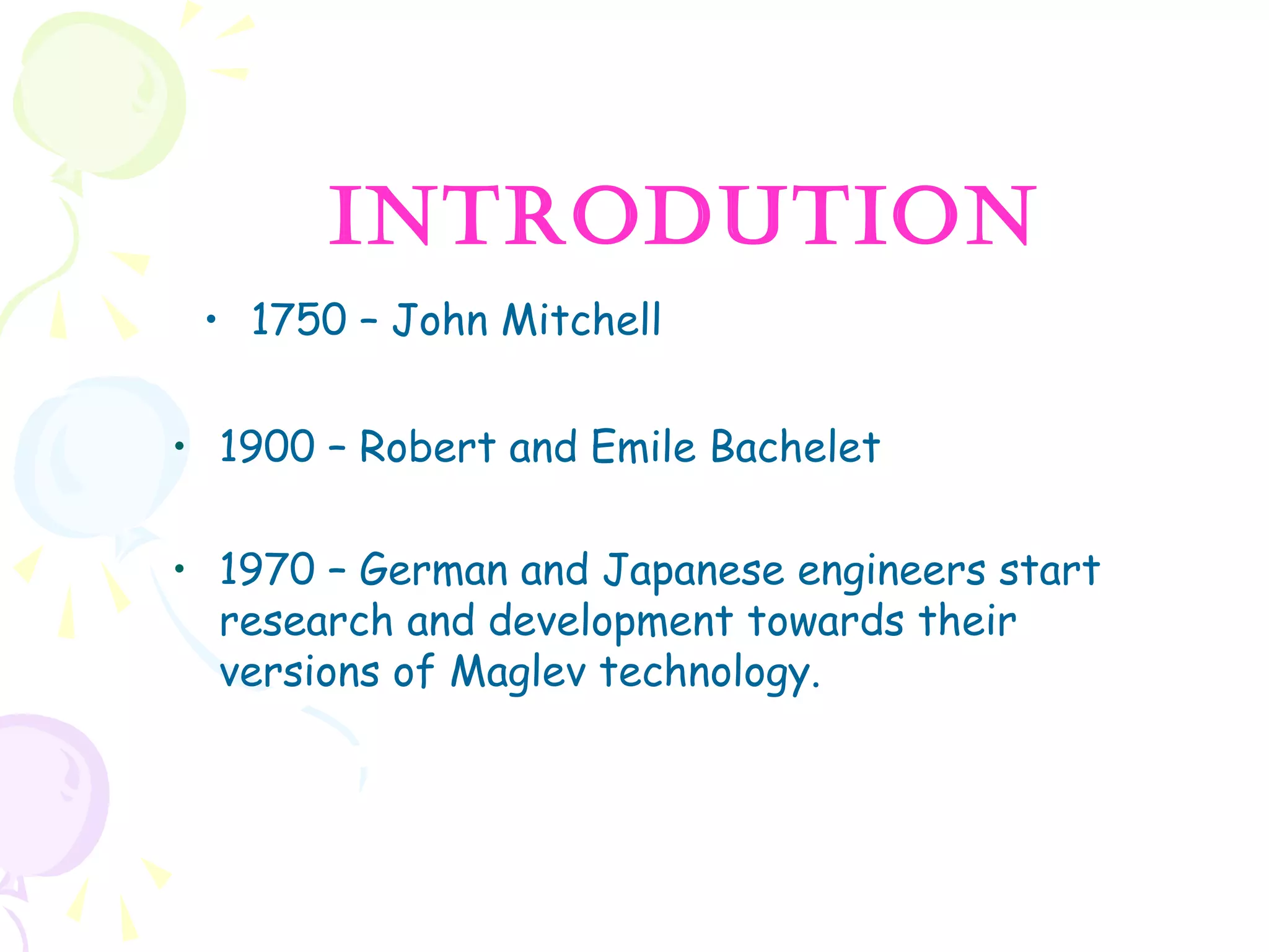 • 1750 – John Mitchell
• 1900 – Robert and Emile Bachelet
• 1970 – German and Japanese engineers start
research and development towards their
versions of Maglev technology.
INTRODUTION
 
