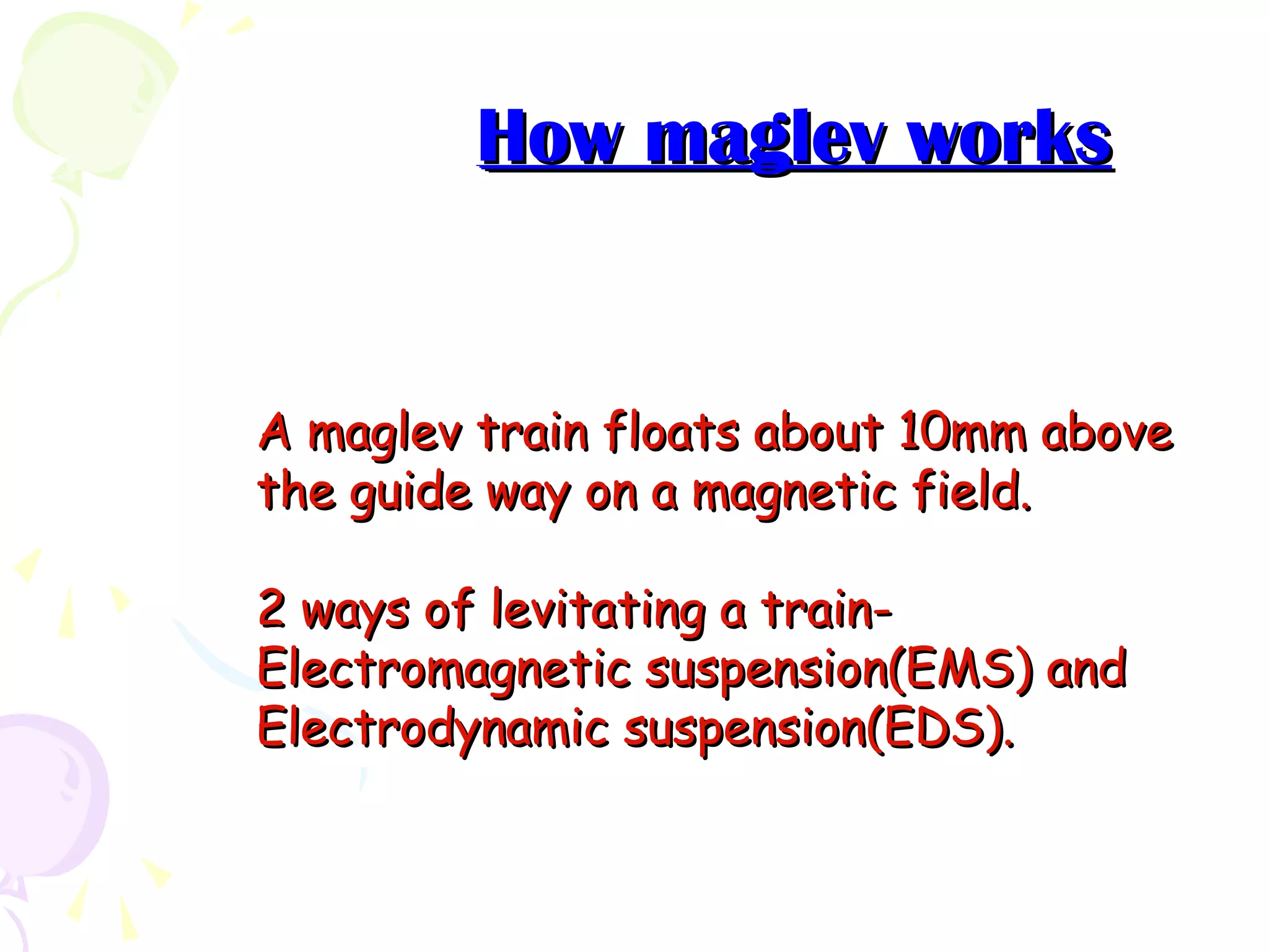 How maglev worksHow maglev works
A maglev train floats about 10mm aboveA maglev train floats about 10mm above
the guide way on a magnetic field.the guide way on a magnetic field.
2 ways of levitating a train-2 ways of levitating a train-
Electromagnetic suspension(EMS) andElectromagnetic suspension(EMS) and
Electrodynamic suspension(EDS).Electrodynamic suspension(EDS).
 