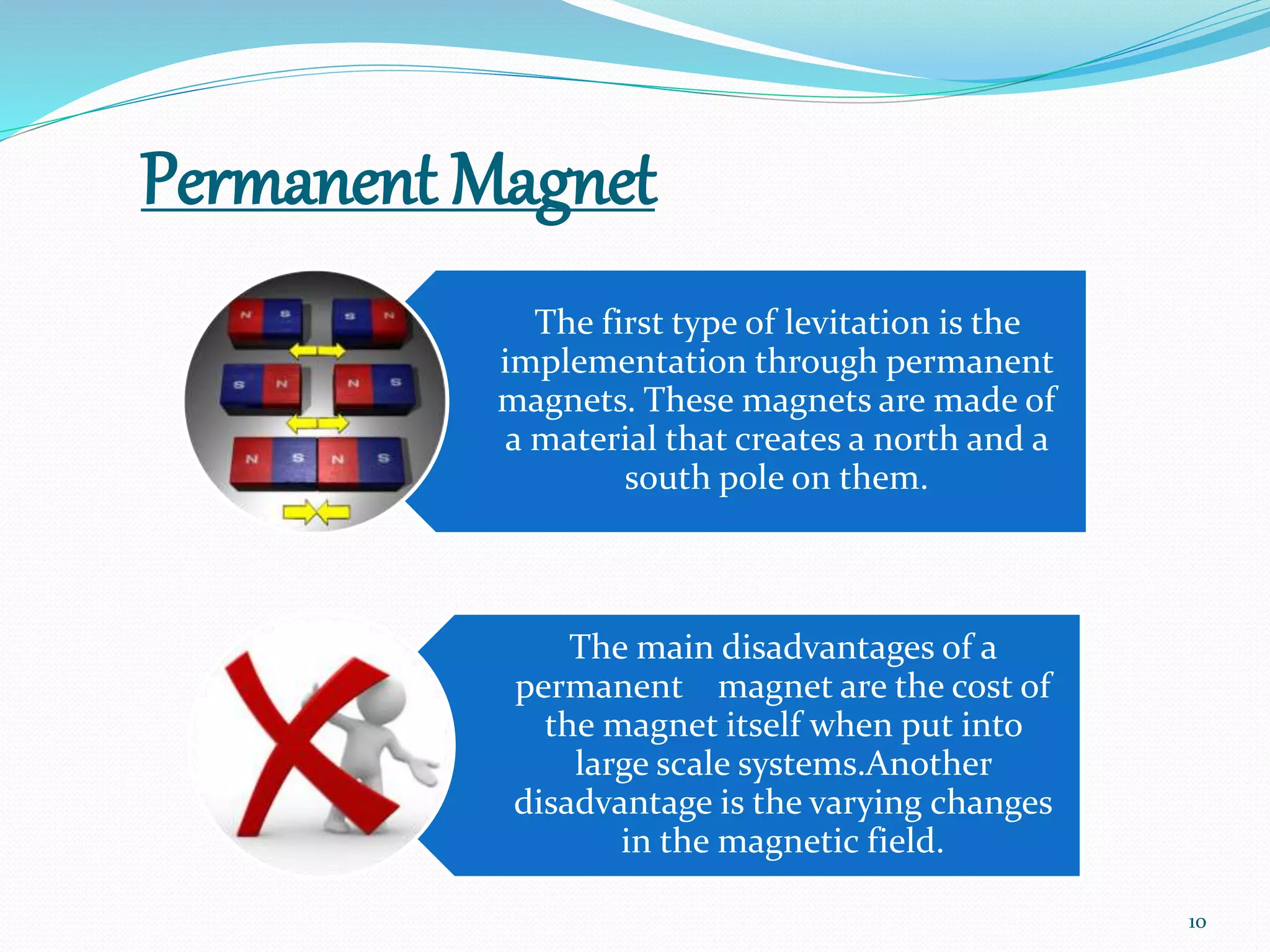 Permanent Magnet
The first type of levitation is the
implementation through permanent
magnets. These magnets are made of
a material that creates a north and a
south pole on them.
The main disadvantages of a
permanent magnet are the cost of
the magnet itself when put into
large scale systems.Another
disadvantage is the varying changes
in the magnetic field.
10
 