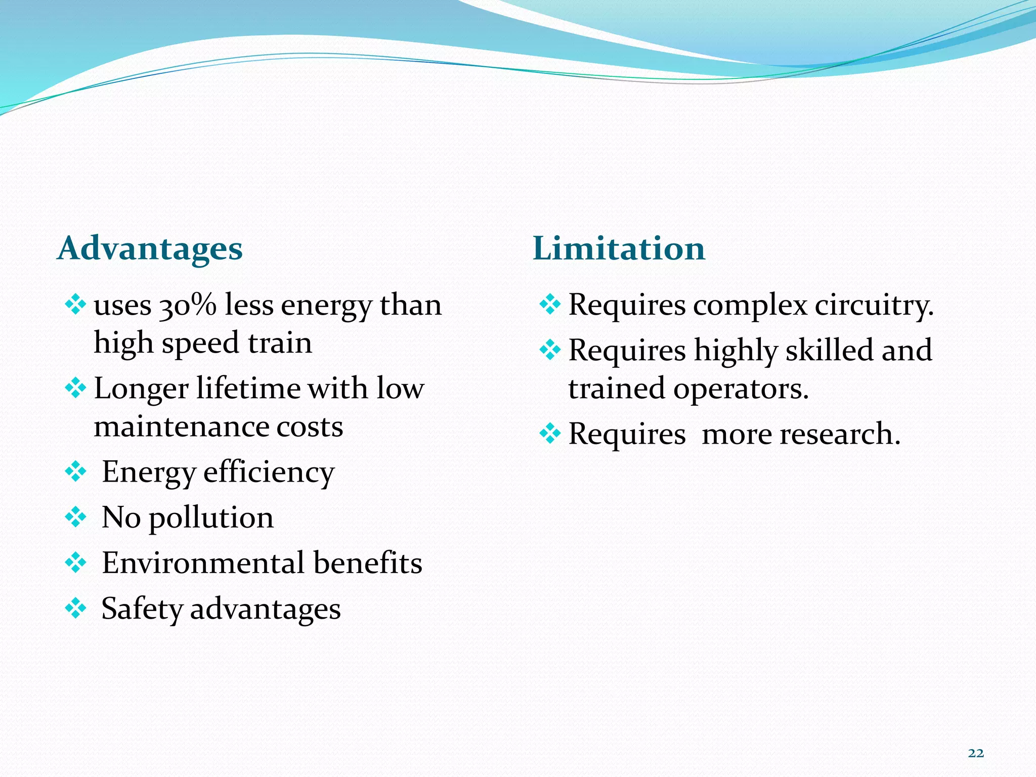 Advantages Limitation
uses 30% less energy than
high speed train
Longer lifetime with low
maintenance costs
 Energy efficiency
 No pollution
 Environmental benefits
 Safety advantages
Requires complex circuitry.
Requires highly skilled and
trained operators.
Requires more research.
22
 