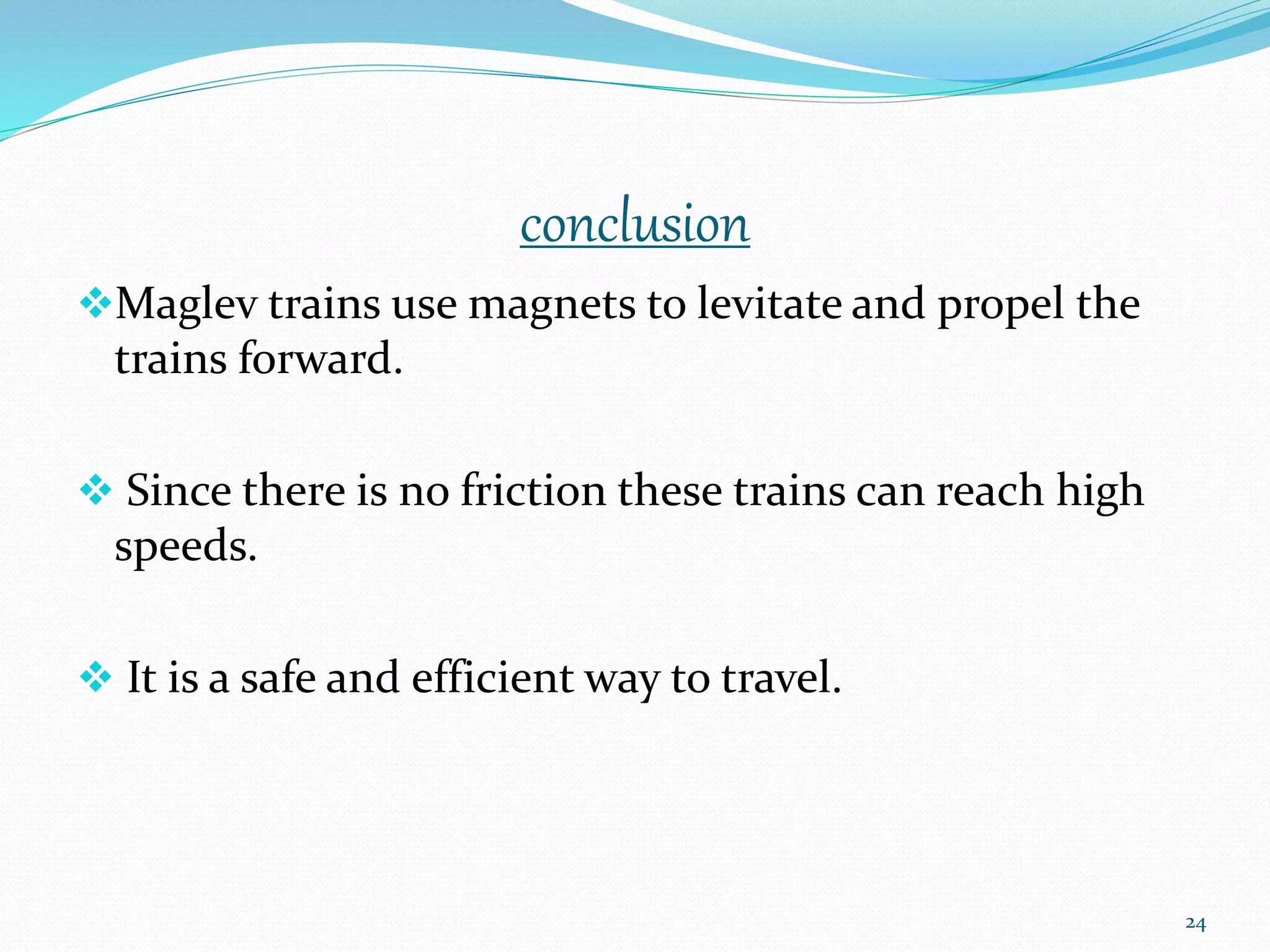 conclusion
Maglev trains use magnets to levitate and propel the
trains forward.
 Since there is no friction these trains can reach high
speeds.
 It is a safe and efficient way to travel.
24
 