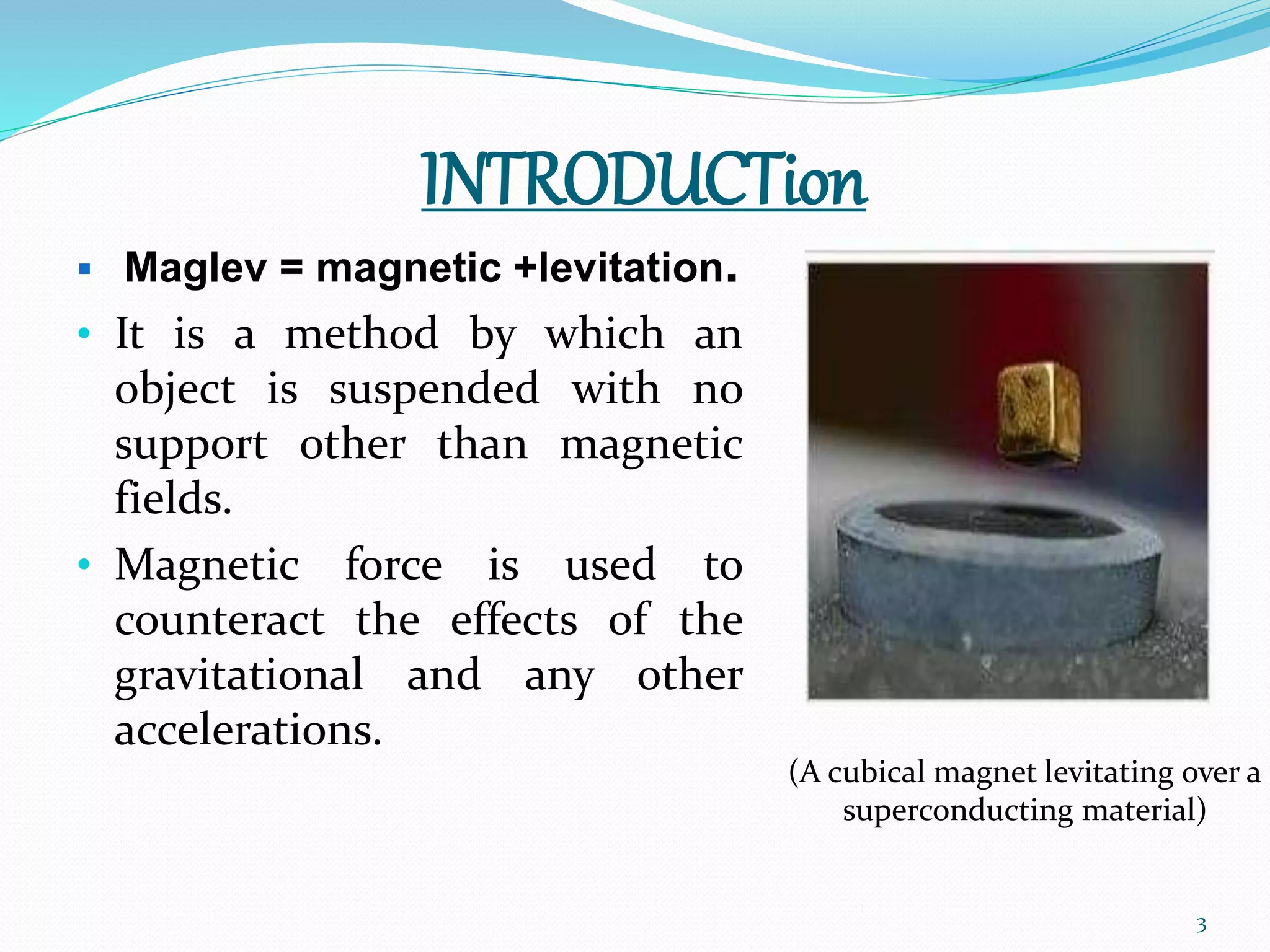INTRODUCTion
 Maglev = magnetic +levitation.
• It is a method by which an
object is suspended with no
support other than magnetic
fields.
• Magnetic force is used to
counteract the effects of the
gravitational and any other
accelerations.
(A cubical magnet levitating over a
superconducting material)
3
 