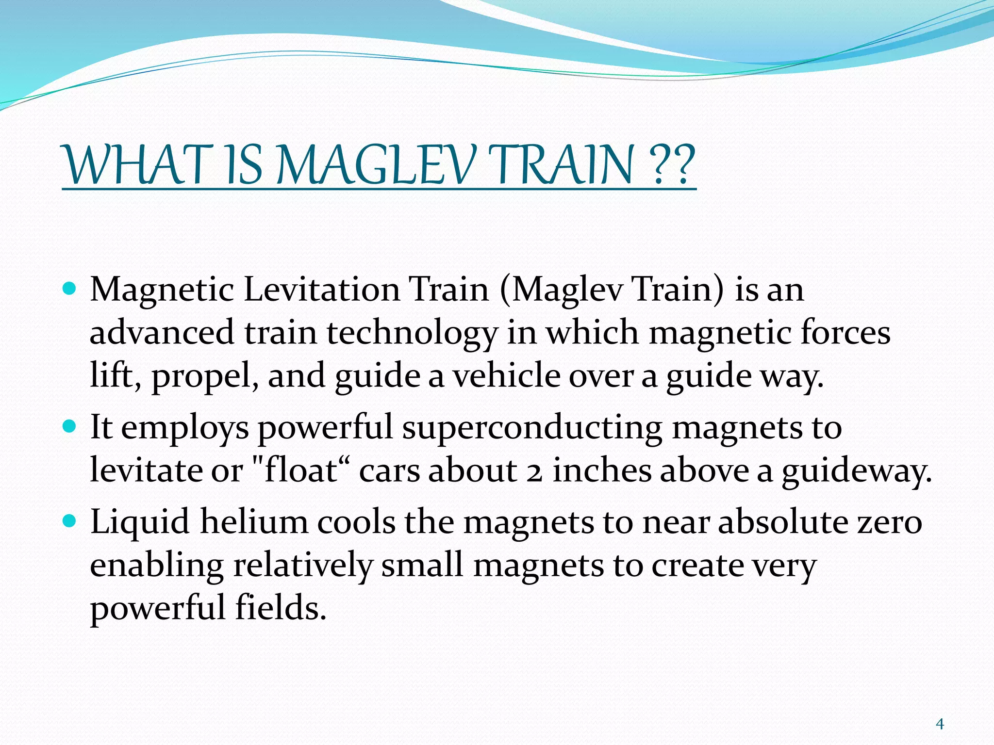WHAT IS MAGLEV TRAIN ??
 Magnetic Levitation Train (Maglev Train) is an
advanced train technology in which magnetic forces
lift, propel, and guide a vehicle over a guide way.
 It employs powerful superconducting magnets to
levitate or "float“ cars about 2 inches above a guideway.
 Liquid helium cools the magnets to near absolute zero
enabling relatively small magnets to create very
powerful fields.
4
 