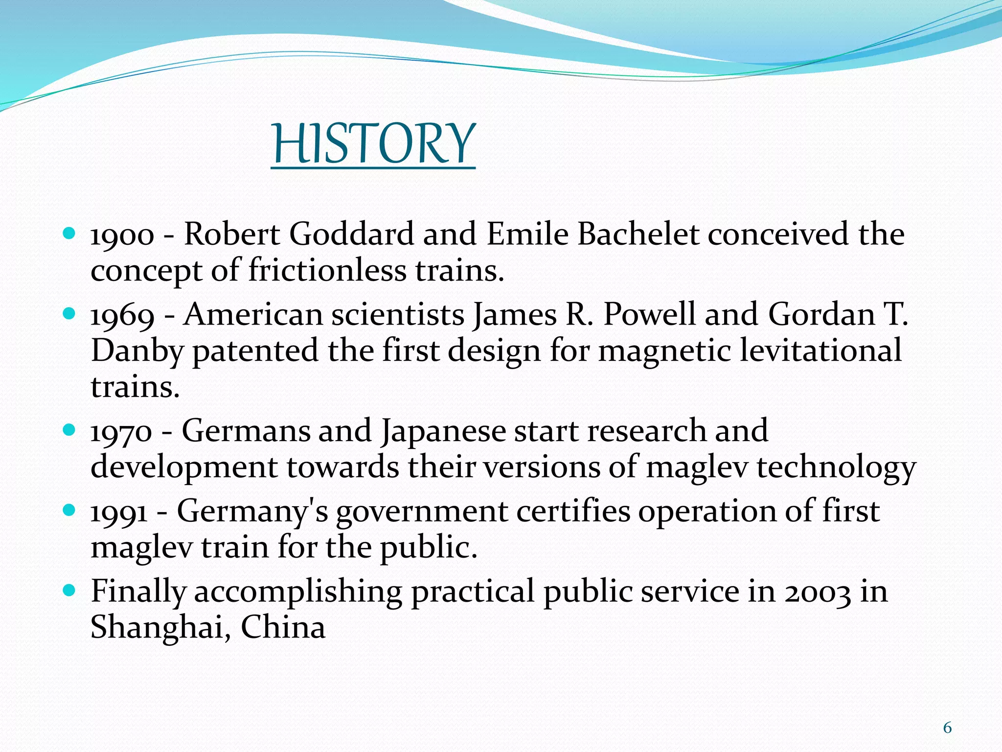 HISTORY
 1900 - Robert Goddard and Emile Bachelet conceived the
concept of frictionless trains.
 1969 - American scientists James R. Powell and Gordan T.
Danby patented the first design for magnetic levitational
trains.
 1970 - Germans and Japanese start research and
development towards their versions of maglev technology
 1991 - Germany's government certifies operation of first
maglev train for the public.
 Finally accomplishing practical public service in 2003 in
Shanghai, China
6
 