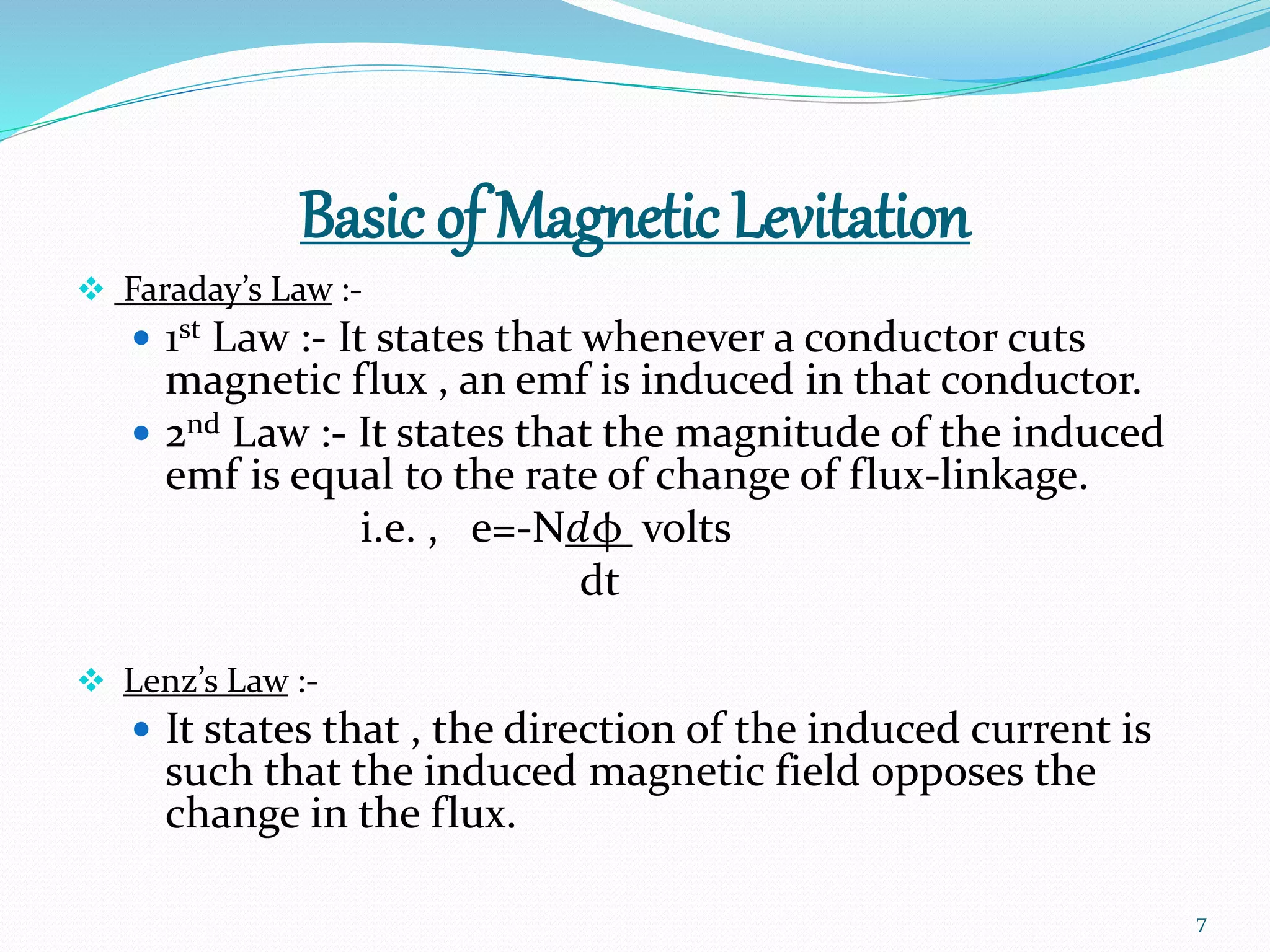 Basic of Magnetic Levitation
 Faraday’s Law :-
 1st Law :- It states that whenever a conductor cuts
magnetic flux , an emf is induced in that conductor.
 2nd Law :- It states that the magnitude of the induced
emf is equal to the rate of change of flux-linkage.
i.e. , e=-Nⅆφ volts
dt
 Lenz’s Law :-
 It states that , the direction of the induced current is
such that the induced magnetic field opposes the
change in the flux.
7
 