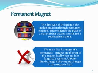 Permanent Magnet
The first type of levitation is the
implementation through permanent
magnets. These magnets are made of
a material that creates a north and a
south pole on them.
The main disadvantages of a
permanent magnet are the cost of
the magnet itself when put into
large scale systems.Another
disadvantage is the varying changes
in the magnetic field.
10
 