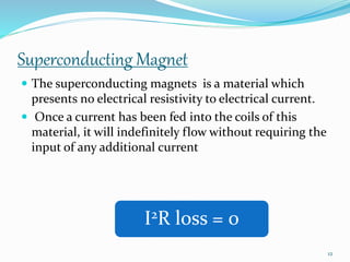 Superconducting Magnet
 The superconducting magnets is a material which
presents no electrical resistivity to electrical current.
 Once a current has been fed into the coils of this
material, it will indefinitely flow without requiring the
input of any additional current
I2R loss = 0
12
 