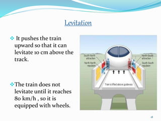 Levitation
 It pushes the train
upward so that it can
levitate 10 cm above the
track.
The train does not
levitate until it reaches
80 km/h , so it is
equipped with wheels.
18
 