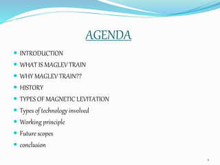 AGENDA
 INTRODUCTION
 WHAT IS MAGLEV TRAIN
 WHY MAGLEV TRAIN??
 HISTORY
 TYPES OF MAGNETIC LEVITATION
 Types of technology involved
 Working principle
 Future scopes
 conclusion
2
 