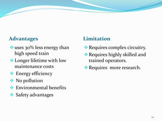 Advantages Limitation
uses 30% less energy than
high speed train
Longer lifetime with low
maintenance costs
 Energy efficiency
 No pollution
 Environmental benefits
 Safety advantages
Requires complex circuitry.
Requires highly skilled and
trained operators.
Requires more research.
22
 
