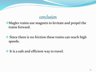 conclusion
Maglev trains use magnets to levitate and propel the
trains forward.
 Since there is no friction these trains can reach high
speeds.
 It is a safe and efficient way to travel.
24
 