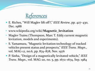 References
 E. Riches, “Will Maglev lift off?,” IEEE Review, pp. 427–430,
Dec. 1988
• www.wikipedia.org/wiki/Magnetic_levitation
• Maglev Trains (Thompson, Marc T. Eddy current magnetic
levitation, models and experiments).
• S. Yamamura, “Magnetic levitation technology of tracked
vehicles present status and prospects,” IEEE Trans. Magn.,
vol. MAG-12, no.6, pp. 874–878, Nov. 1976
 P. Sinha, “Design of a magnetically levitated vehicle,” IEEE
Trans. Magn., vol. MAG-20, no. 5, pp. 1672–1674, Sep. 1984
25
 