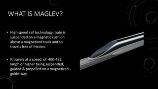 WHAT IS MAGLEV?
• High speed rail technology; train is
suspended on a magnetic cushion
above a magnetized track and so
travels free of friction.
• It travels at a speed of 400-482
kmph or higher being suspended,
guided & propelled on a magnetized
guide-way.
 