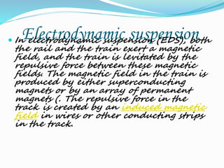 Electrodynamic suspension In electrodynamic suspension (EDS), both
the rail and the train exert a magnetic
field, and the train is levitated by the
repulsive force between these magnetic
fields. The magnetic field in the train is
produced by either superconducting
magnets or by an array of permanent
magnets (. The repulsive force in the
track is created by an induced magnetic
field in wires or other conducting strips
in the track.
 