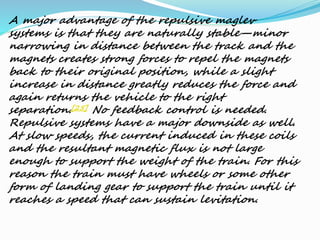 A major advantage of the repulsive maglev
systems is that they are naturally stable—minor
narrowing in distance between the track and the
magnets creates strong forces to repel the magnets
back to their original position, while a slight
increase in distance greatly reduces the force and
again returns the vehicle to the right
separation.[25] No feedback control is needed.
Repulsive systems have a major downside as well.
At slow speeds, the current induced in these coils
and the resultant magnetic flux is not large
enough to support the weight of the train. For this
reason the train must have wheels or some other
form of landing gear to support the train until it
reaches a speed that can sustain levitation.
 