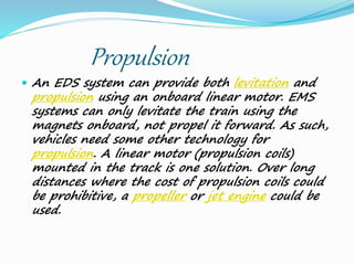 Propulsion
 An EDS system can provide both levitation and
propulsion using an onboard linear motor. EMS
systems can only levitate the train using the
magnets onboard, not propel it forward. As such,
vehicles need some other technology for
propulsion. A linear motor (propulsion coils)
mounted in the track is one solution. Over long
distances where the cost of propulsion coils could
be prohibitive, a propeller or jet engine could be
used.
 