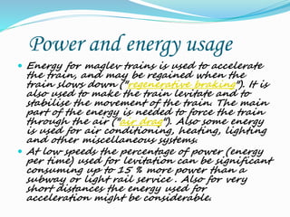 Power and energy usage
 Energy for maglev trains is used to accelerate
the train, and may be regained when the
train slows down ("regenerative braking"). It is
also used to make the train levitate and to
stabilise the movement of the train. The main
part of the energy is needed to force the train
through the air ("air drag"). Also some energy
is used for air conditioning, heating, lighting
and other miscellaneous systems.
 At low speeds the percentage of power (energy
per time) used for levitation can be significant
consuming up to 15 % more power than a
subway or light rail service . Also for very
short distances the energy used for
acceleration might be considerable.
 