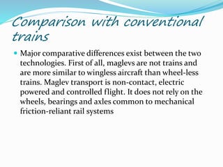 Comparison with conventional
trains
 Major comparative differences exist between the two
technologies. First of all, maglevs are not trains and
are more similar to wingless aircraft than wheel-less
trains. Maglev transport is non-contact, electric
powered and controlled flight. It does not rely on the
wheels, bearings and axles common to mechanical
friction-reliant rail systems
 