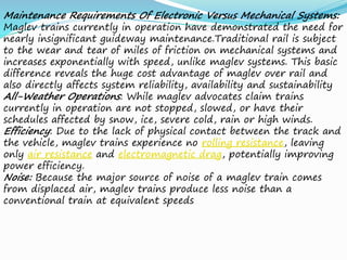 Maintenance Requirements Of Electronic Versus Mechanical Systems:
Maglev trains currently in operation have demonstrated the need for
nearly insignificant guideway maintenance.Traditional rail is subject
to the wear and tear of miles of friction on mechanical systems and
increases exponentially with speed, unlike maglev systems. This basic
difference reveals the huge cost advantage of maglev over rail and
also directly affects system reliability, availability and sustainability
All-Weather Operations: While maglev advocates claim trains
currently in operation are not stopped, slowed, or have their
schedules affected by snow, ice, severe cold, rain or high winds.
Efficiency: Due to the lack of physical contact between the track and
the vehicle, maglev trains experience no rolling resistance, leaving
only air resistance and electromagnetic drag, potentially improving
power efficiency.
Noise: Because the major source of noise of a maglev train comes
from displaced air, maglev trains produce less noise than a
conventional train at equivalent speeds
 