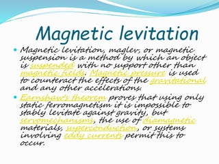 Magnetic levitation
 Magnetic levitation, maglev, or magnetic
suspension is a method by which an object
is suspended with no support other than
magnetic fields. Magnetic pressure is used
to counteract the effects of the gravitational
and any other accelerations.
 Earnshaw's theorem proves that using only
static ferromagnetism it is impossible to
stably levitate against gravity, but
servomechanisms, the use of diamagnetic
materials, superconduction, or systems
involving eddy currents permit this to
occur.
 