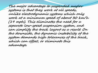 The major advantage to suspended maglev
systems is that they work at all speeds,
unlike electrodynamic systems which only
work at a minimum speed of about 30 km/h
(19 mph). This eliminates the need for a
separate low-speed suspension system, and
can simplify the track layout as a result. On
the downside, the dynamic instability of the
system demands high tolerances of the track,
which can offset, or eliminate this
advantage.
 