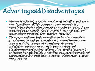 Advantages&Disadvantages
 Magnetic fields inside and outside the vehicle
are less than EDS; proven, commercially
available technology that can attain very high
speeds (500 km/h (310 mph)); no wheels or
secondary propulsion system needed.
 The separation between the vehicle and the
guideway must be constantly monitored and
corrected by computer systems to avoid
collision due to the unstable nature of
electromagnetic attraction; due to the system's
inherent instability and the required constant
corrections by outside systems, vibration issues
may occur.
 