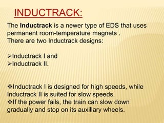 The Inductrack is a newer type of EDS that uses
permanent room-temperature magnets .
There are two Inductrack designs:
Inductrack I and
Inductrack II.
Inductrack I is designed for high speeds, while
Inductrack II is suited for slow speeds.
If the power fails, the train can slow down
gradually and stop on its auxillary wheels.
INDUCTRACK:
 