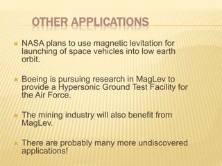 OTHER APPLICATIONS
 NASA plans to use magnetic levitation for
launching of space vehicles into low earth
orbit.
 Boeing is pursuing research in MagLev to
provide a Hypersonic Ground Test Facility for
the Air Force.
 The mining industry will also benefit from
MagLev.
 There are probably many more undiscovered
applications!
 