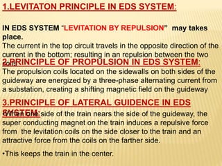 1.LEVITATON PRINCIPLE IN EDS SYSTEM:
IN EDS SYSTEM “LEVITATION BY REPULSION” may takes
place.
The current in the top circuit travels in the opposite direction of the
current in the bottom; resulting in an repulsion between the two
coils
2.PRINCIPLE OF PROPULSION IN EDS SYSTEM:
The propulsion coils located on the sidewalls on both sides of the
guideway are energized by a three-phase alternating current from
a substation, creating a shifting magnetic field on the guideway
3.PRINCIPLE OF LATERAL GUIDENCE IN EDS
SYSTEM:
•When one side of the train nears the side of the guideway, the
super conducting magnet on the train induces a repulsive force
from the levitation coils on the side closer to the train and an
attractive force from the coils on the farther side.
•This keeps the train in the center.
 