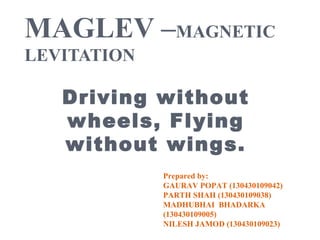 MAGLEV –MAGNETIC
LEVITATION
Driving without
wheels, Flying
without wings.
Prepared by:
GAURAV POPAT (130430109042)
PARTH SHAH (130430109038)
MADHUBHAI BHADARKA
(130430109005)
NILESH JAMOD (130430109023)
 