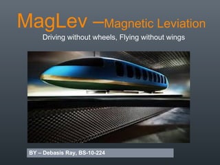 MagLev –Magnetic Leviation
Driving without wheels, Flying without wings
BY – Debasis Ray, BS-10-224
 