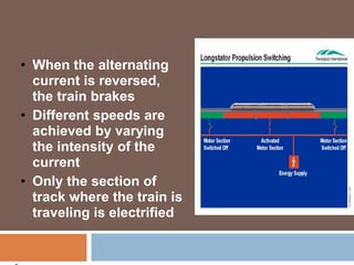 • When the alternating
current is reversed,
the train brakes
• Different speeds are
achieved by varying
the intensity of the
current
• Only the section of
track where the train is
traveling is electrified
 