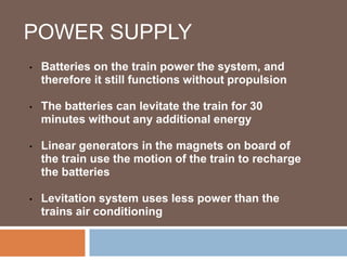 POWER SUPPLY
• Batteries on the train power the system, and
therefore it still functions without propulsion
• The batteries can levitate the train for 30
minutes without any additional energy
• Linear generators in the magnets on board of
the train use the motion of the train to recharge
the batteries
• Levitation system uses less power than the
trains air conditioning
 