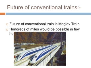 Future of conventional trains:-
 Future of conventional train is Maglev Train
 Hundreds of miles would be possible in few
hours
 